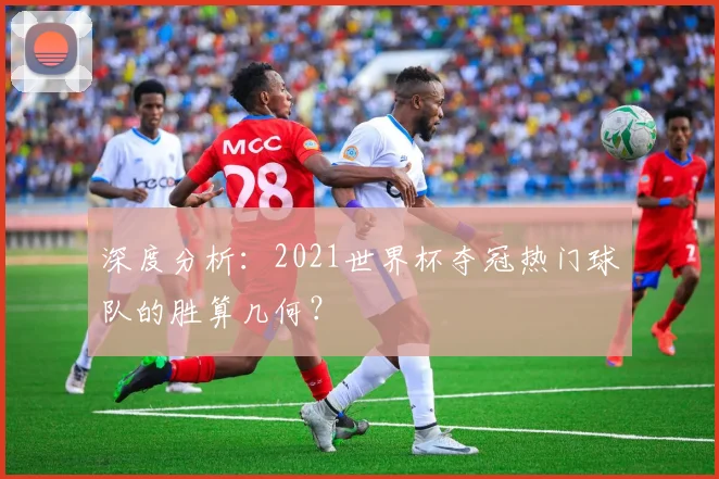 深度分析：2021世界杯夺冠热门球队的胜算几何？
