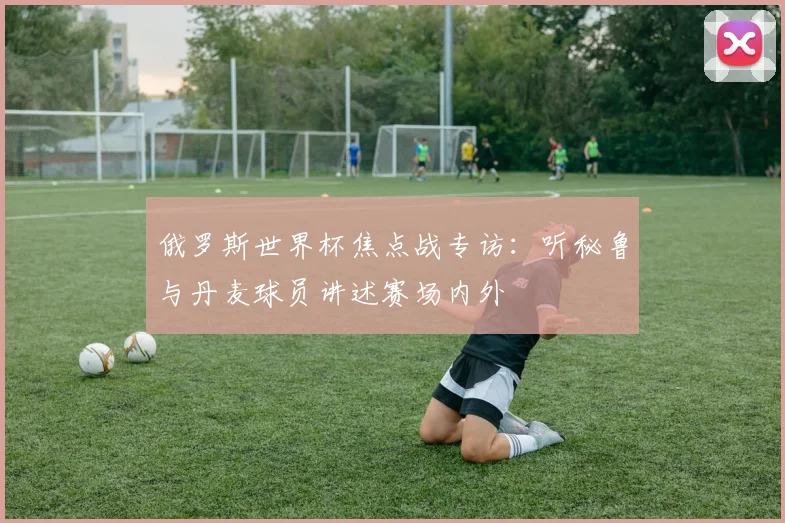 俄罗斯世界杯焦点战专访：听秘鲁与丹麦球员讲述赛场内外