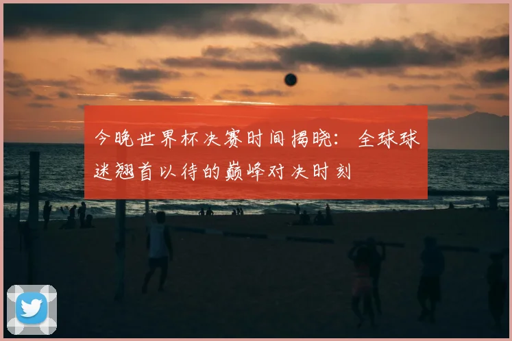 今晚世界杯决赛时间揭晓：全球球迷翘首以待的巅峰对决时刻
