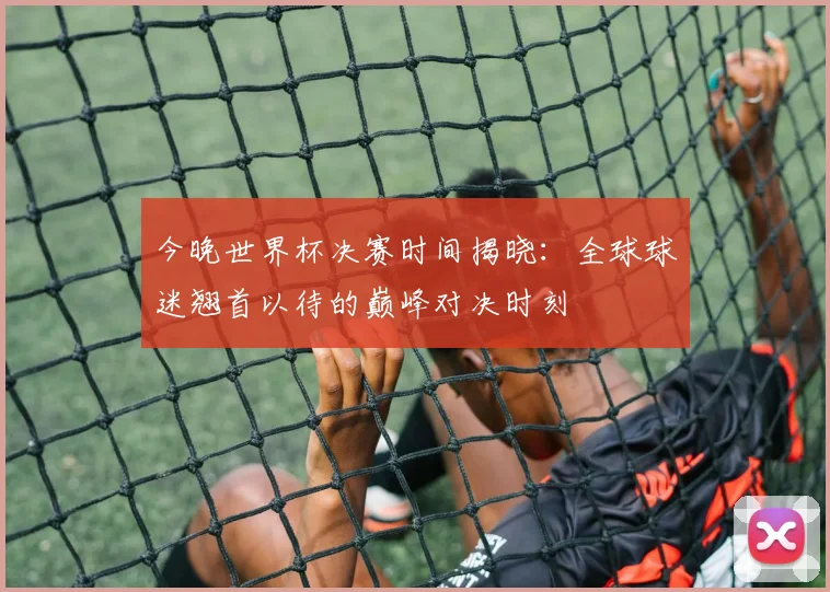 今晚世界杯决赛时间揭晓：全球球迷翘首以待的巅峰对决时刻