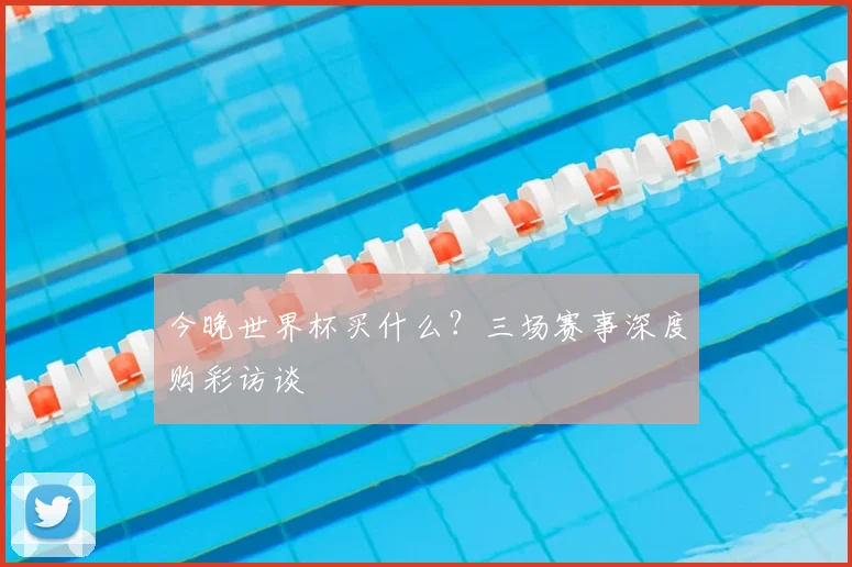今晚世界杯买什么？三场赛事深度购彩访谈