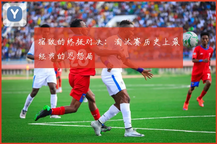 宿敌的终极对决：淘汰赛历史上最经典的恩怨局