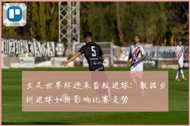 女足世界杯迎来首粒进球：数据分析进球如何影响比赛走势