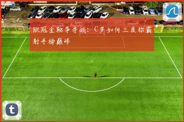 欧冠金靴争夺战：C罗如何三度称霸射手榜巅峰