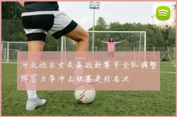 河北远东女足备战新赛季全队调整阵容力争冲击联赛更好名次
