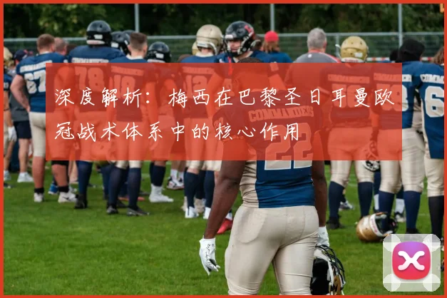 深度解析：梅西在巴黎圣日耳曼欧冠战术体系中的核心作用