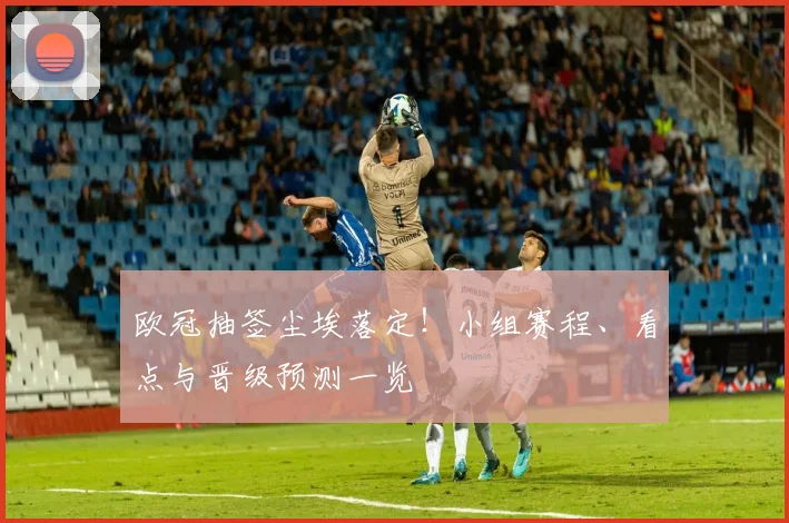 欧冠抽签尘埃落定！小组赛程、看点与晋级预测一览