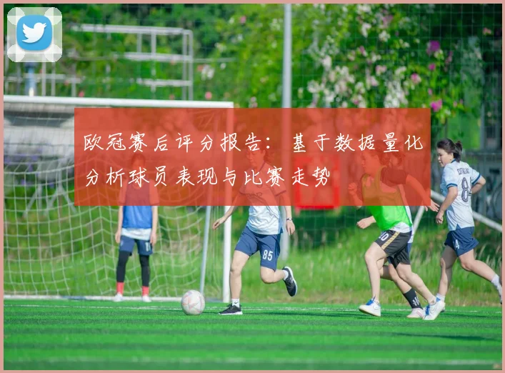 欧冠赛后评分报告：基于数据量化分析球员表现与比赛走势