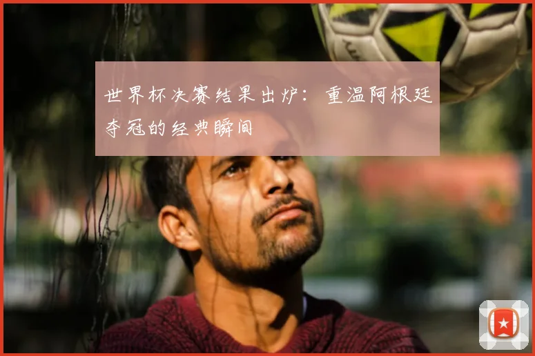 世界杯决赛结果出炉:重温阿根廷夺冠的经典瞬间