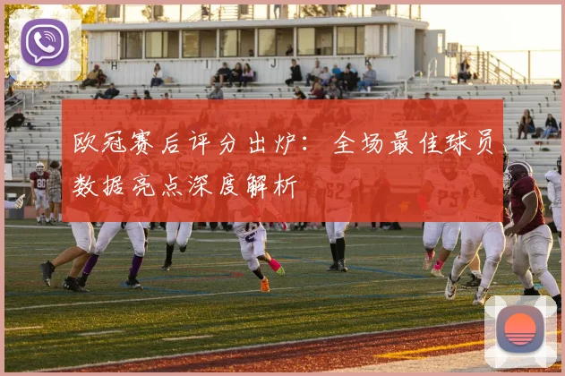 欧冠赛后评分出炉：全场最佳球员数据亮点深度解析