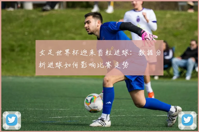 女足世界杯迎来首粒进球：数据分析进球如何影响比赛走势