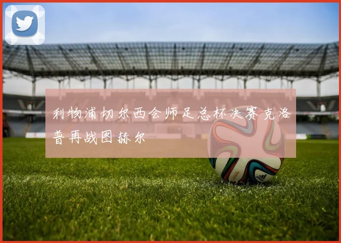 利物浦切尔西会师足总杯决赛克洛普再战图赫尔