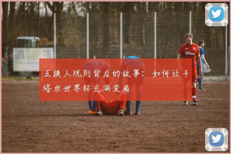五换人规则背后的故事：如何让卡塔尔世界杯充满变局