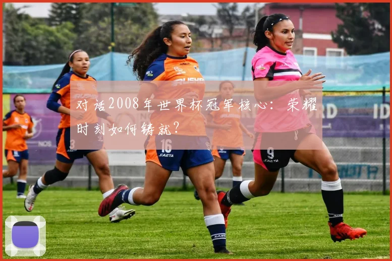 对话2008年世界杯冠军核心：荣耀时刻如何铸就？